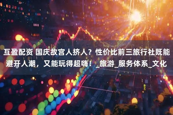 互盈配资 国庆故宫人挤人？性价比前三旅行社既能避开人潮，又能玩得超嗨！_旅游_服务体系_文化