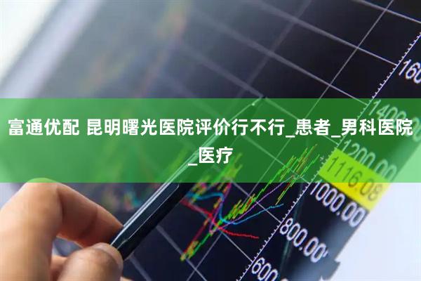 富通优配 昆明曙光医院评价行不行_患者_男科医院_医疗