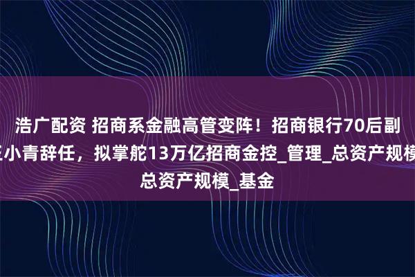 浩广配资 招商系金融高管变阵！招商银行70后副行长王小青辞任，拟掌舵13万亿招商金控_管理_总资产规模_基金
