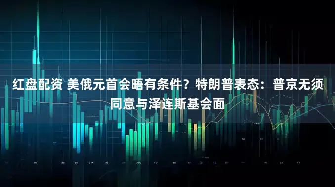 红盘配资 美俄元首会晤有条件？特朗普表态：普京无须同意与泽连斯基会面