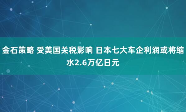 金石策略 受美国关税影响 日本七大车企利润或将缩水2.6万亿日元