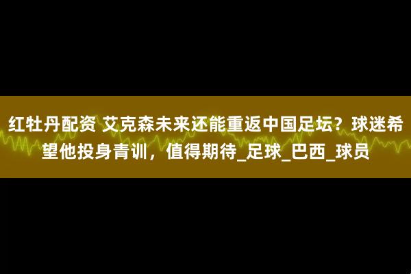 红牡丹配资 艾克森未来还能重返中国足坛？球迷希望他投身青训，值得期待_足球_巴西_球员