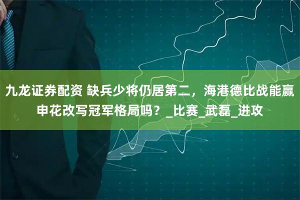 九龙证券配资 缺兵少将仍居第二，海港德比战能赢申花改写冠军格局吗？_比赛_武磊_进攻