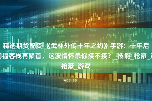 精选期货配资 《武林外传十年之约》手游：十年后，同福客栈再聚首，这波情怀杀你接不接？_技能_枪豪_游戏
