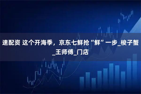 速配资 这个开海季，京东七鲜抢“鲜”一步_梭子蟹_王师傅_门店