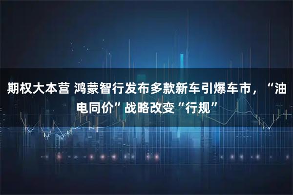 期权大本营 鸿蒙智行发布多款新车引爆车市，“油电同价”战略改变“行规”