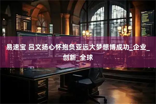 易速宝 吕文扬心怀抱负亚远大梦想博成功_企业_创新_全球
