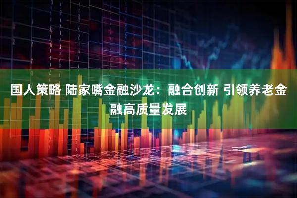 国人策略 陆家嘴金融沙龙：融合创新 引领养老金融高质量发展