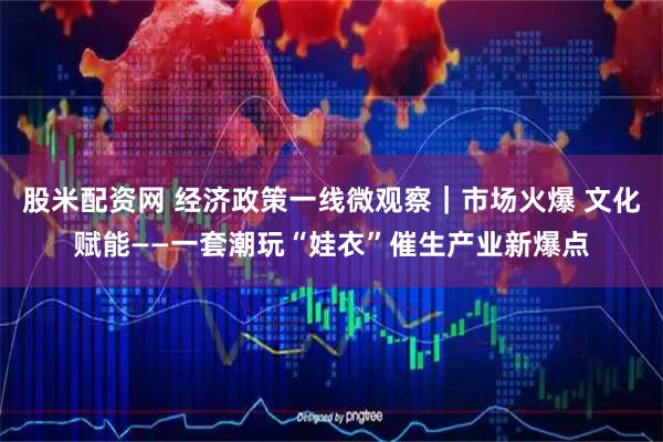 股米配资网 经济政策一线微观察｜市场火爆 文化赋能——一套潮玩“娃衣”催生产业新爆点