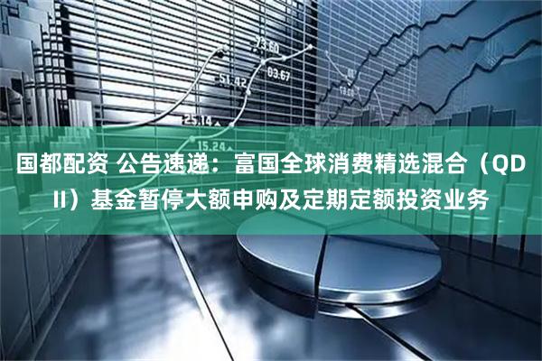 国都配资 公告速递：富国全球消费精选混合（QDII）基金暂停大额申购及定期定额投资业务