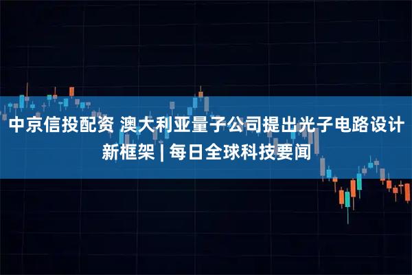 中京信投配资 澳大利亚量子公司提出光子电路设计新框架 | 每日全球科技要闻