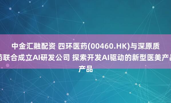 中金汇融配资 四环医药(00460.HK)与深原质药联合成立AI研发公司 探索开发AI驱动的新型医美产品