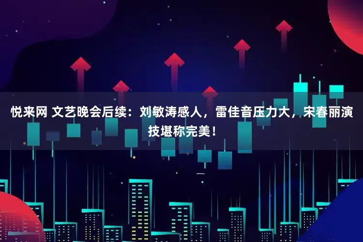 悦来网 文艺晚会后续：刘敏涛感人，雷佳音压力大，宋春丽演技堪称完美！