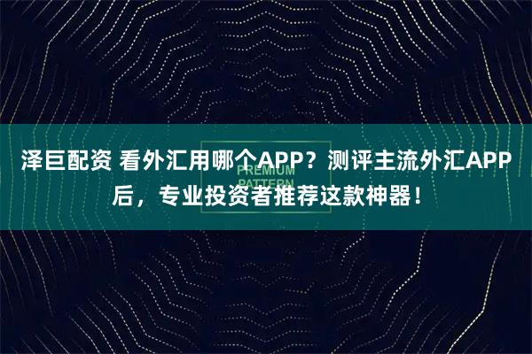 泽巨配资 看外汇用哪个APP？测评主流外汇APP后，专业投资者推荐这款神器！
