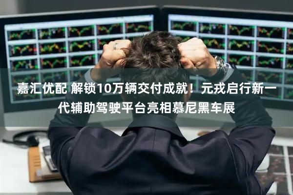 嘉汇优配 解锁10万辆交付成就！元戎启行新一代辅助驾驶平台亮相慕尼黑车展
