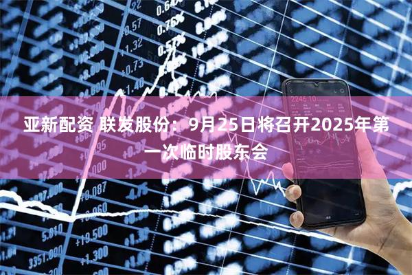亚新配资 联发股份：9月25日将召开2025年第一次临时股东会
