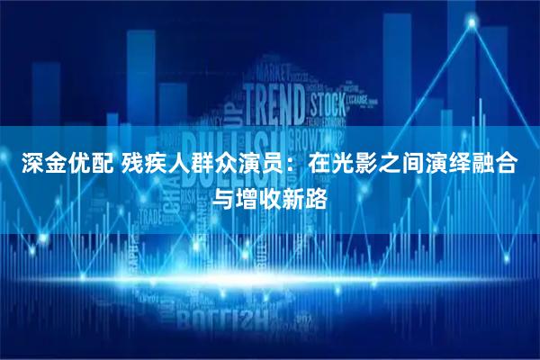 深金优配 残疾人群众演员：在光影之间演绎融合与增收新路