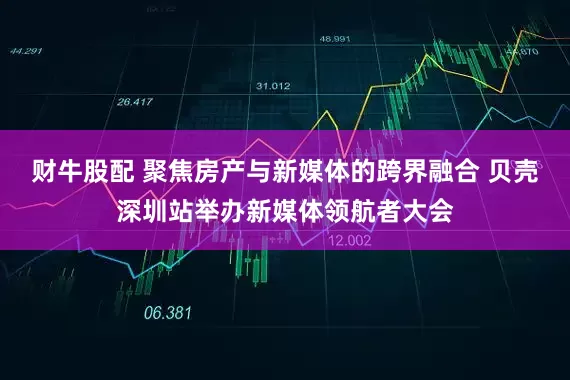 财牛股配 聚焦房产与新媒体的跨界融合 贝壳深圳站举办新媒体领航者大会