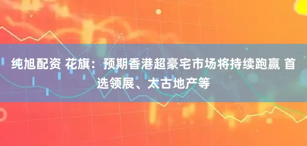 纯旭配资 花旗：预期香港超豪宅市场将持续跑赢 首选领展、太古地产等