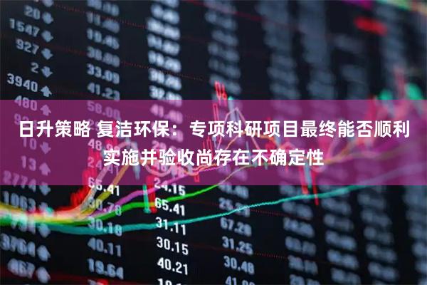 日升策略 复洁环保：专项科研项目最终能否顺利实施并验收尚存在不确定性