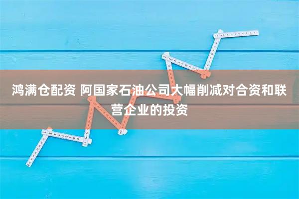 鸿满仓配资 阿国家石油公司大幅削减对合资和联营企业的投资