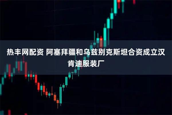 热丰网配资 阿塞拜疆和乌兹别克斯坦合资成立汉肯迪服装厂