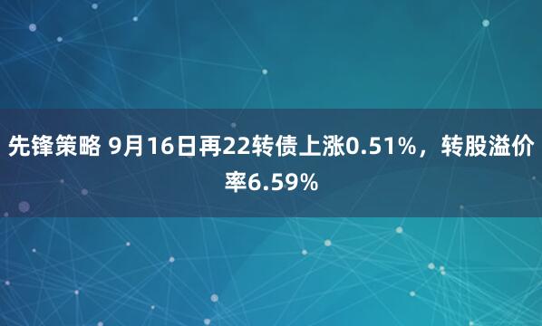 先锋策略 9月16日再22转债上涨0.51%，转股溢价率6.59%