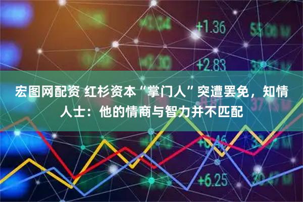 宏图网配资 红杉资本“掌门人”突遭罢免，知情人士：他的情商与智力并不匹配