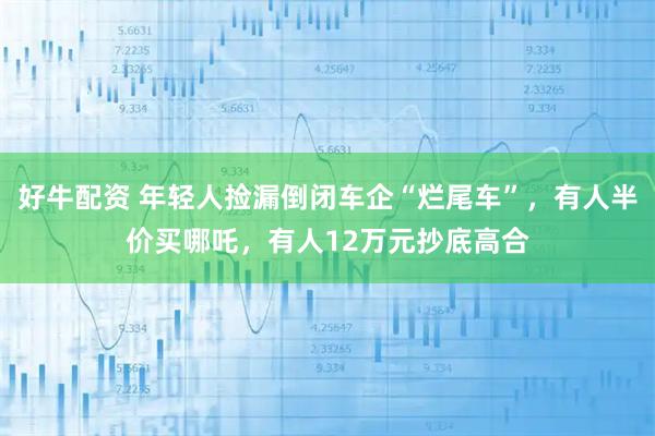 好牛配资 年轻人捡漏倒闭车企“烂尾车”，有人半价买哪吒，有人12万元抄底高合
