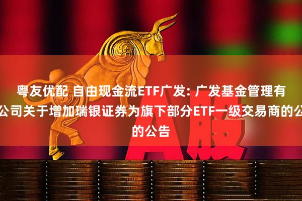 粤友优配 自由现金流ETF广发: 广发基金管理有限公司关于增加瑞银证券为旗下部分ETF一级交易商的公告