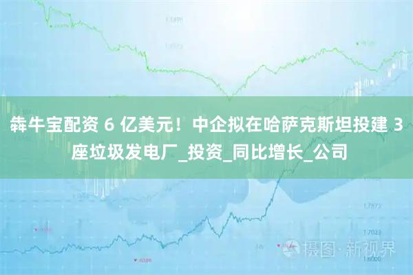 犇牛宝配资 6 亿美元！中企拟在哈萨克斯坦投建 3 座垃圾发电厂_投资_同比增长_公司