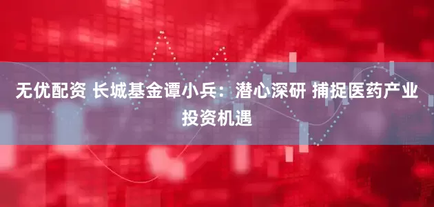无优配资 长城基金谭小兵：潜心深研 捕捉医药产业投资机遇